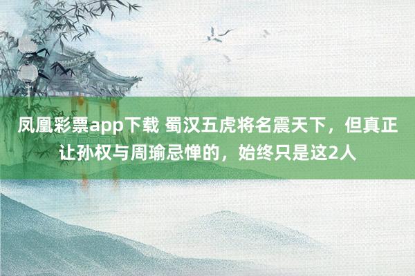 凤凰彩票app下载 蜀汉五虎将名震天下，但真正让孙权与周瑜忌惮的，始终只是这2人