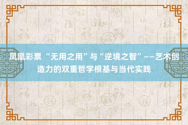 凤凰彩票 “无用之用”与“逆境之智”——艺术创造力的双重哲学根基与当代实践