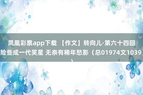凤凰彩票app下载 【作文】转向儿·第六十四回 险些成一代笑星 无奈有稀年愁影（总01974文1039）