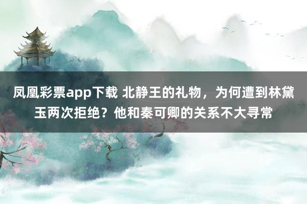 凤凰彩票app下载 北静王的礼物，为何遭到林黛玉两次拒绝？他和秦可卿的关系不大寻常