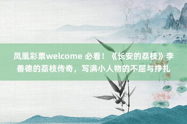 凤凰彩票welcome 必看！《长安的荔枝》李善德的荔枝传奇，写满小人物的不屈与挣扎