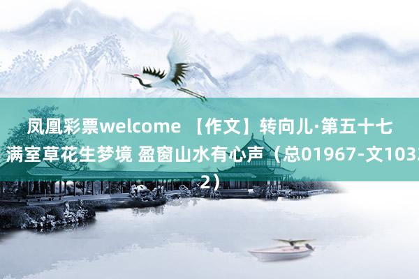 凤凰彩票welcome 【作文】转向儿·第五十七回 满室草花生梦境 盈窗山水有心声（总01967-文1032）