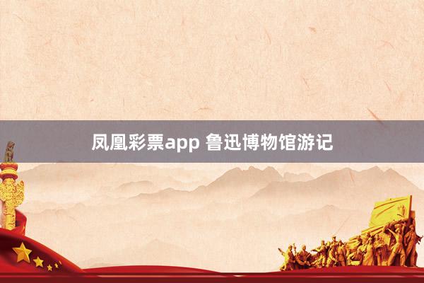 凤凰彩票app 鲁迅博物馆游记