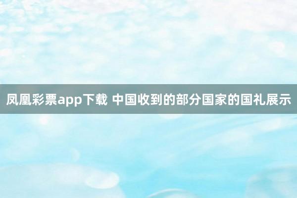 凤凰彩票app下载 中国收到的部分国家的国礼展示