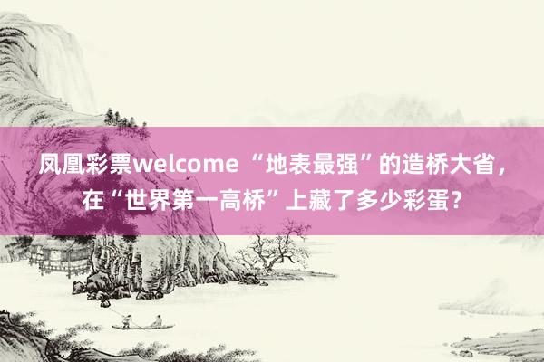 凤凰彩票welcome “地表最强”的造桥大省，在“世界第一高桥”上藏了多少彩蛋？