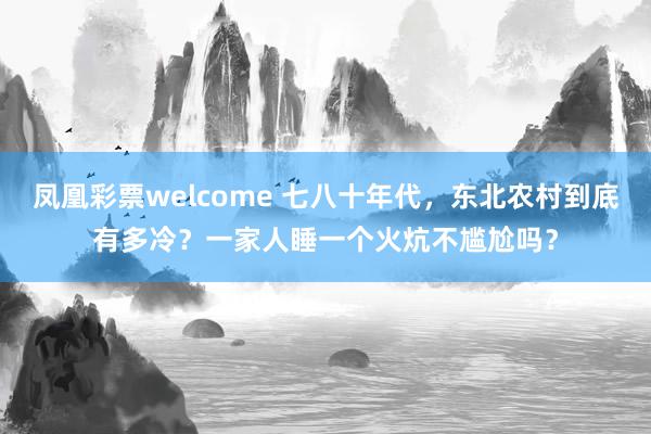 凤凰彩票welcome 七八十年代，东北农村到底有多冷？一家人睡一个火炕不尴尬吗？