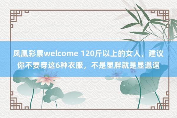 凤凰彩票welcome 120斤以上的女人，建议你不要穿这6种衣服，不是显胖就是显邋遢