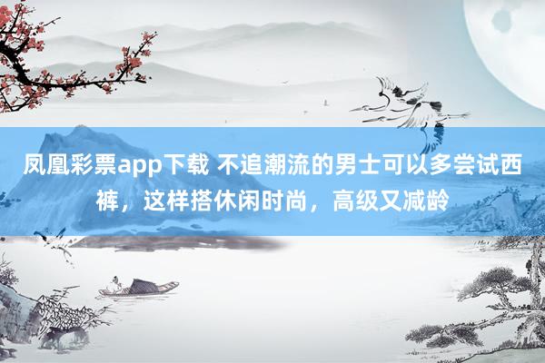 凤凰彩票app下载 不追潮流的男士可以多尝试西裤，这样搭休闲时尚，高级又减龄