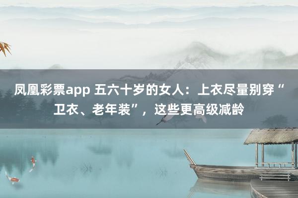 凤凰彩票app 五六十岁的女人：上衣尽量别穿“卫衣、老年装”，这些更高级减龄