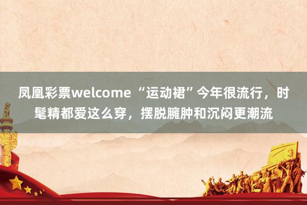 凤凰彩票welcome “运动裙”今年很流行，时髦精都爱这么穿，摆脱臃肿和沉闷更潮流