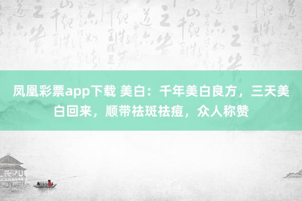 凤凰彩票app下载 美白：千年美白良方，三天美白回来，顺带祛斑祛痘，众人称赞
