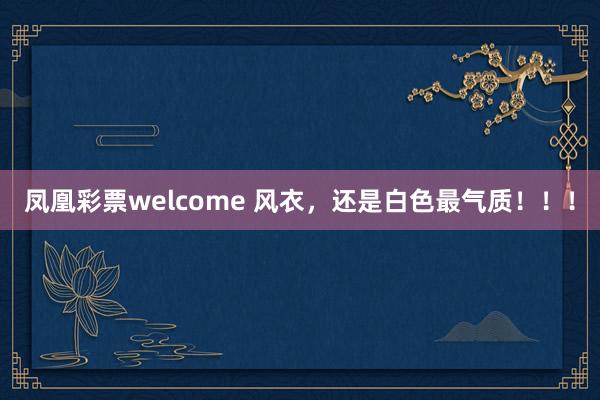 凤凰彩票welcome 风衣，还是白色最气质！！！