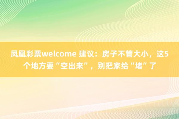 凤凰彩票welcome 建议：房子不管大小，这5个地方要“空出来”，别把家给“堵”了