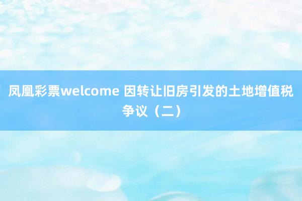 凤凰彩票welcome 因转让旧房引发的土地增值税争议（二）