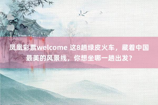 凤凰彩票welcome 这8趟绿皮火车，藏着中国最美的风景线，你想坐哪一趟出发？