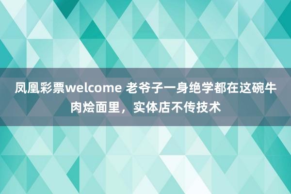 凤凰彩票welcome 老爷子一身绝学都在这碗牛肉烩面里，实体店不传技术