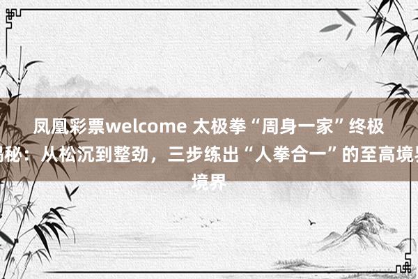 凤凰彩票welcome 太极拳“周身一家”终极揭秘：从松沉到整劲，三步练出“人拳合一”的至高境界