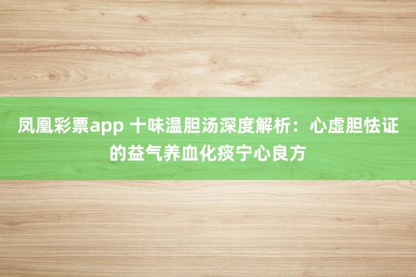 凤凰彩票app 十味温胆汤深度解析：心虚胆怯证的益气养血化痰宁心良方