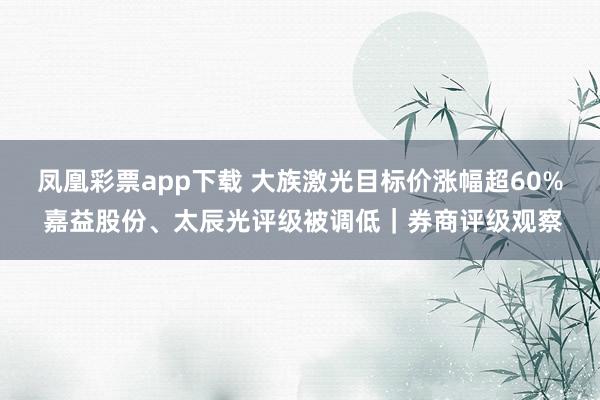 凤凰彩票app下载 大族激光目标价涨幅超60% 嘉益股份、太辰光评级被调低｜券商评级观察
