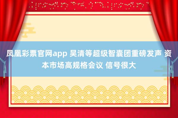 凤凰彩票官网app 吴清等超级智囊团重磅发声 资本市场高规格会议 信号很大