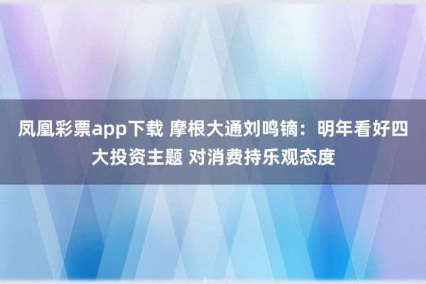 凤凰彩票app下载 摩根大通刘鸣镝：明年看好四大投资主题 对消费持乐观态度