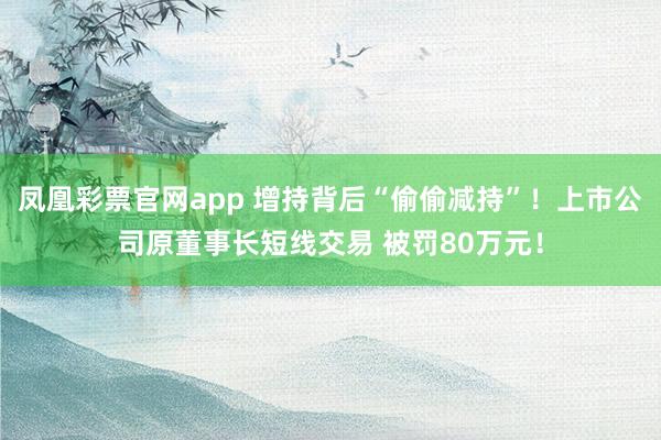 凤凰彩票官网app 增持背后“偷偷减持”！上市公司原董事长短线交易 被罚80万元！