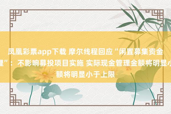 凤凰彩票app下载 摩尔线程回应“闲置募集资金现金管理”：不影响募投项目实施 实际现金管理金额将明显小于上限