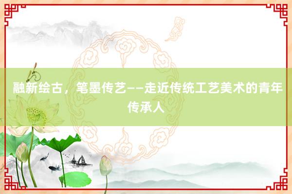  融新绘古，笔墨传艺——走近传统工艺美术的青年传承人