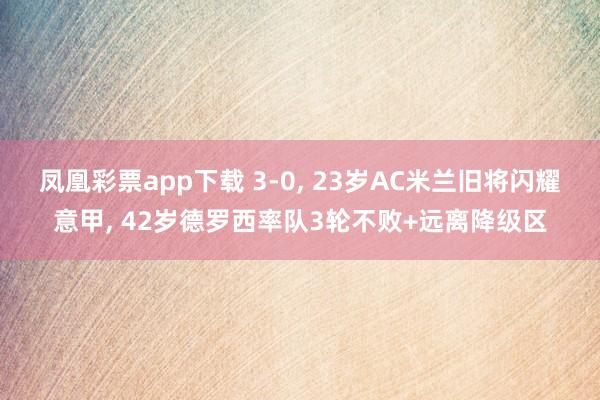 凤凰彩票app下载 3-0， 23岁AC米兰旧将闪耀意甲， 42岁德罗西率队3轮不败+远离降级区
