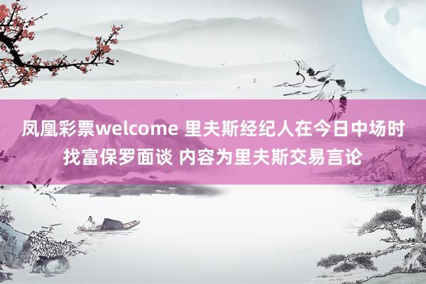 凤凰彩票welcome 里夫斯经纪人在今日中场时找富保罗面谈 内容为里夫斯交易言论