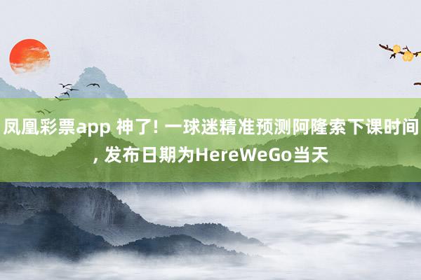 凤凰彩票app 神了! 一球迷精准预测阿隆索下课时间， 发布日期为HereWeGo当天