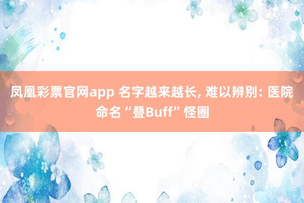 凤凰彩票官网app 名字越来越长， 难以辨别: 医院命名“叠Buff”怪圈