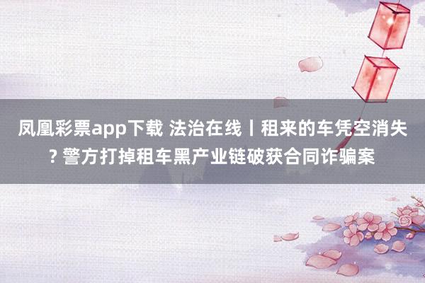 凤凰彩票app下载 法治在线丨租来的车凭空消失? 警方打掉租车黑产业链破获合同诈骗案