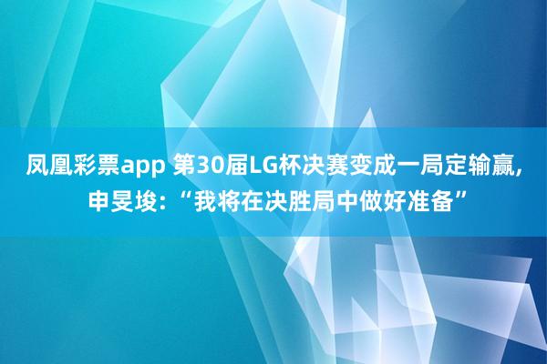 凤凰彩票app 第30届LG杯决赛变成一局定输赢， 申旻埈: “我将在决胜局中做好准备”
