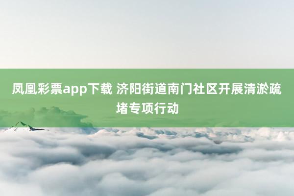 凤凰彩票app下载 济阳街道南门社区开展清淤疏堵专项行动