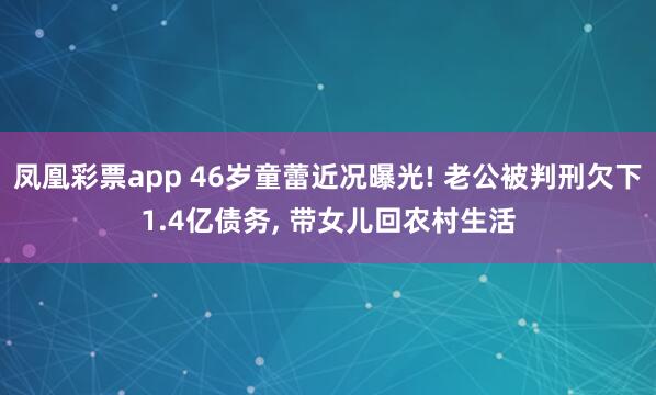 凤凰彩票app 46岁童蕾近况曝光! 老公被判刑欠下1.4亿债务， 带女儿回农村生活