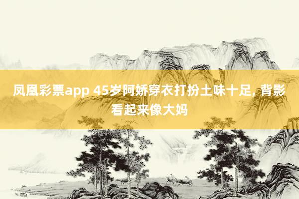 凤凰彩票app 45岁阿娇穿衣打扮土味十足，<a href=