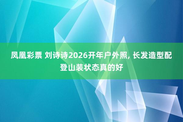 凤凰彩票 刘诗诗2026开年户外照，<a href=