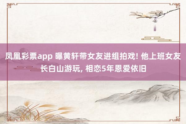 凤凰彩票app 曝黄轩带女友进组拍戏! 他上班女友长白山游玩， 相恋5年恩爱依旧
