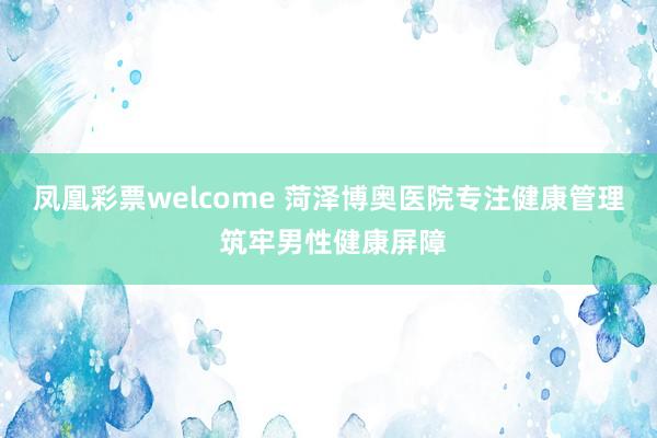 凤凰彩票welcome 菏泽博奥医院专注健康管理 筑牢男性健康屏障