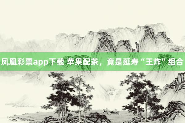 凤凰彩票app下载 苹果配茶，竟是延寿“王炸”组合