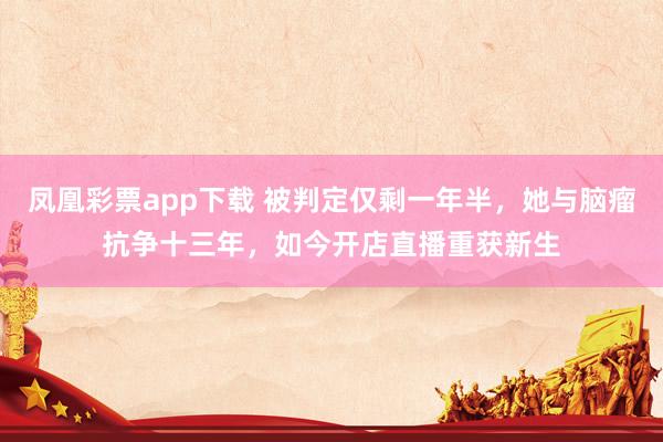 凤凰彩票app下载 被判定仅剩一年半，她与脑瘤抗争十三年，如今开店直播重获新生