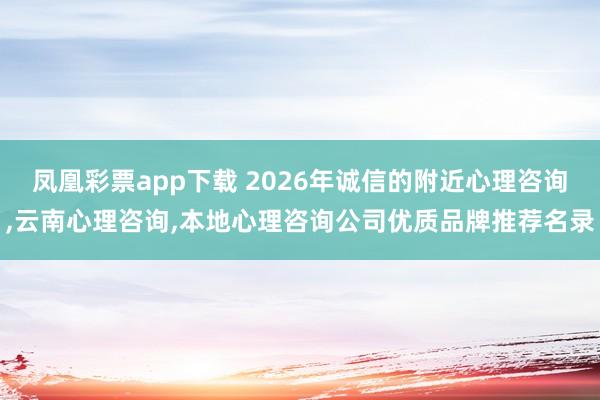 凤凰彩票app下载 2026年诚信的附近心理咨询，云南心理咨询，本地心理咨询公司优质品牌推荐名录