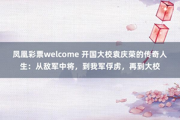 凤凰彩票welcome 开国大校袁庆荣的传奇人生：从敌军中将，到我军俘虏，再到大校