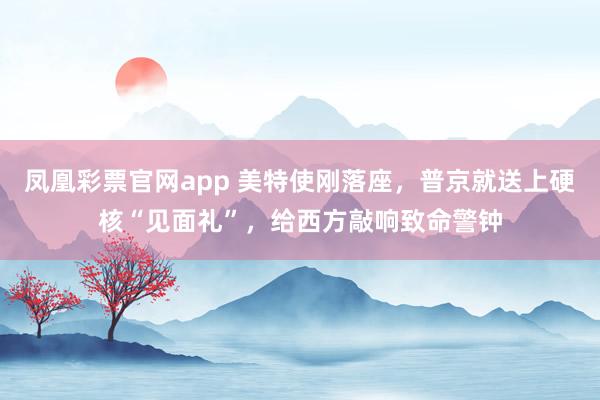 凤凰彩票官网app 美特使刚落座，普京就送上硬核“见面礼”，给西方敲响致命警钟