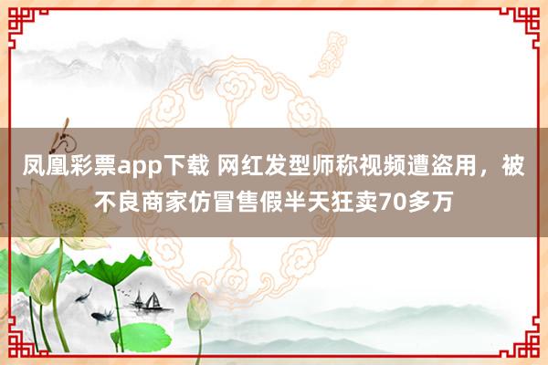 凤凰彩票app下载 网红发型师称视频遭盗用，被不良商家仿冒售假半天狂卖70多万