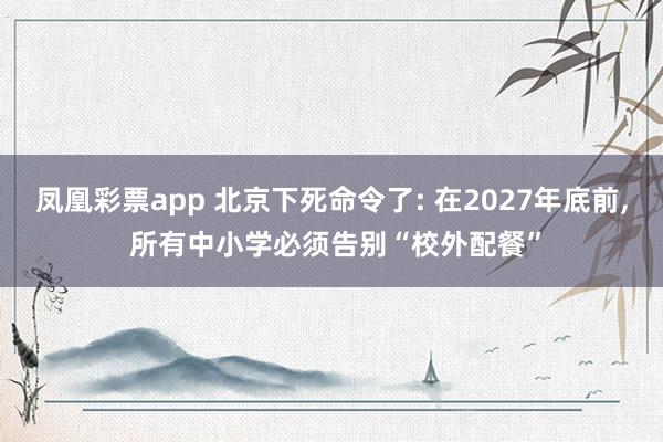 凤凰彩票app 北京下死命令了: 在2027年底前， 所有中小学必须告别“校外配餐”