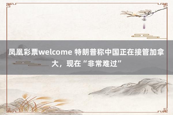 凤凰彩票welcome 特朗普称中国正在接管加拿大，现在“非常难过”
