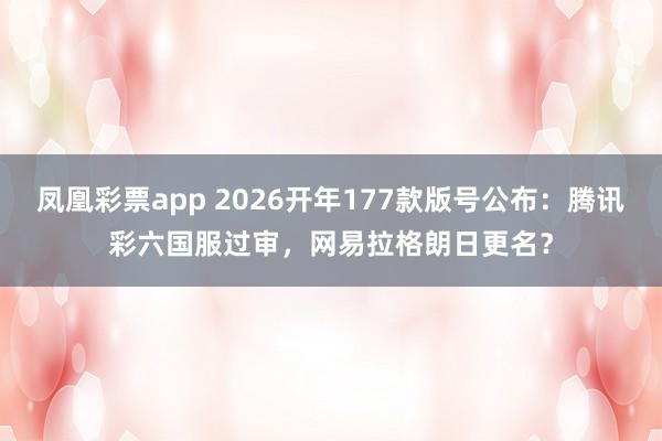 凤凰彩票app 2026开年177款版号公布：腾讯彩六国服过审，网易拉格朗日更名？