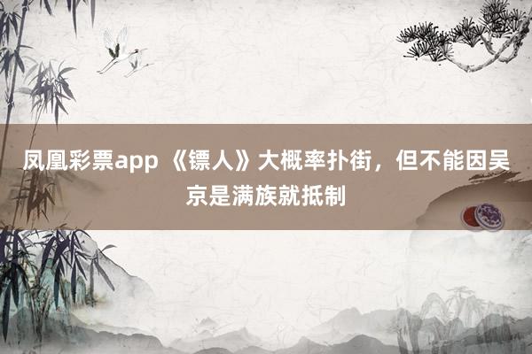 凤凰彩票app 《镖人》大概率扑街，但不能因吴京是满族就抵制
